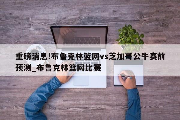 重磅消息!布鲁克林篮网vs芝加哥公牛赛前预测_布鲁克林篮网比赛