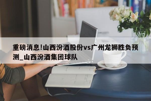 重磅消息!山西汾酒股份vs广州龙狮胜负预测_山西汾酒集团球队