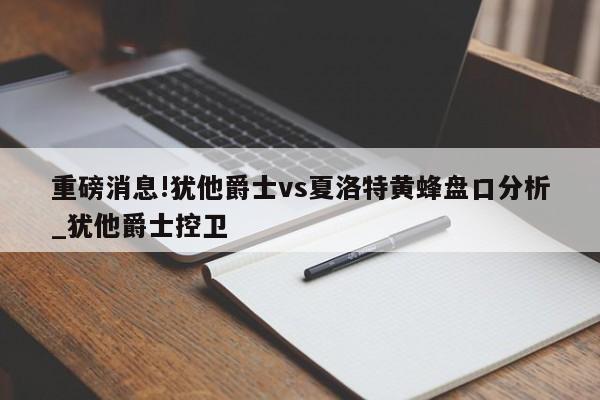 重磅消息!犹他爵士vs夏洛特黄蜂盘口分析_犹他爵士控卫