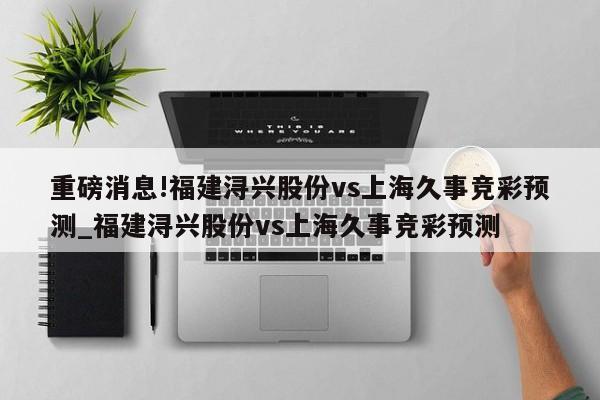 重磅消息!福建浔兴股份vs上海久事竞彩预测_福建浔兴股份vs上海久事竞彩预测