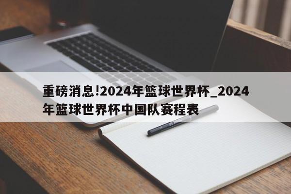 重磅消息!2024年篮球世界杯_2024年篮球世界杯中国队赛程表