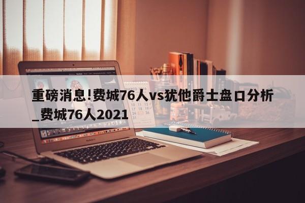 重磅消息!费城76人vs犹他爵士盘口分析_费城76人2021