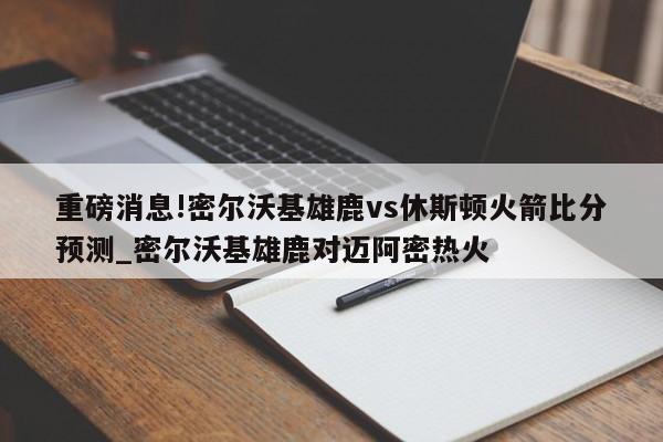 重磅消息!密尔沃基雄鹿vs休斯顿火箭比分预测_密尔沃基雄鹿对迈阿密热火