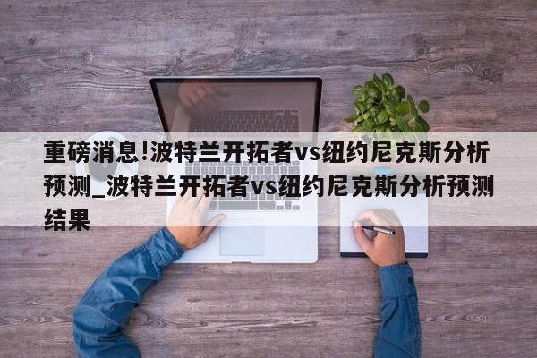 重磅消息!波特兰开拓者vs纽约尼克斯分析预测_波特兰开拓者vs纽约尼克斯分析预测结果