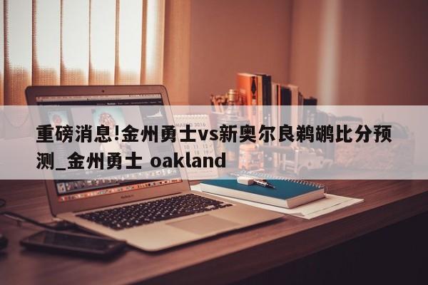 重磅消息!金州勇士vs新奥尔良鹈鹕比分预测_金州勇士 oakland