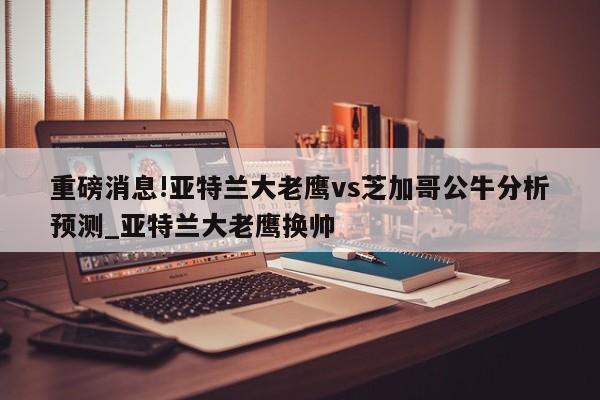 重磅消息!亚特兰大老鹰vs芝加哥公牛分析预测_亚特兰大老鹰换帅