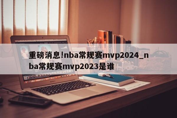 重磅消息!nba常规赛mvp2024_nba常规赛mvp2023是谁