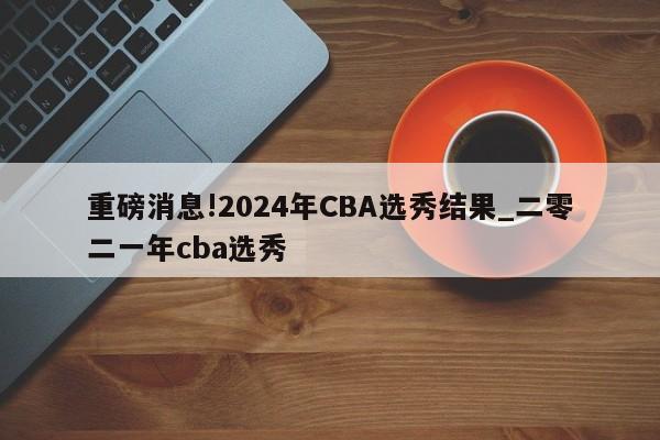 重磅消息!2024年CBA选秀结果_二零二一年cba选秀