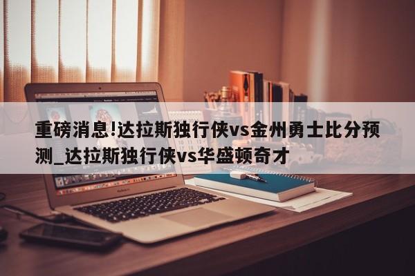 重磅消息!达拉斯独行侠vs金州勇士比分预测_达拉斯独行侠vs华盛顿奇才