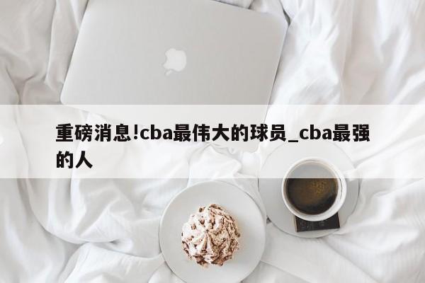 重磅消息!cba最伟大的球员_cba最强的人