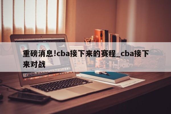 重磅消息!cba接下来的赛程_cba接下来对战