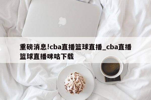 重磅消息!cba直播篮球直播_cba直播篮球直播咪咕下载