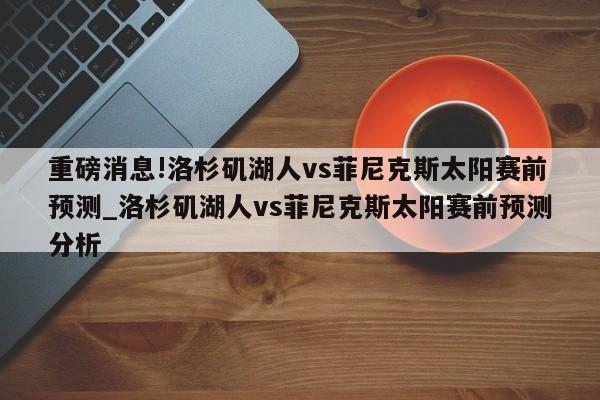 重磅消息!洛杉矶湖人vs菲尼克斯太阳赛前预测_洛杉矶湖人vs菲尼克斯太阳赛前预测分析