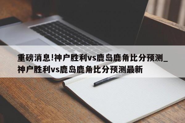 重磅消息!神户胜利vs鹿岛鹿角比分预测_神户胜利vs鹿岛鹿角比分预测最新