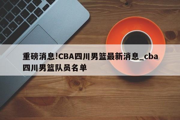 重磅消息!CBA四川男篮最新消息_cba四川男篮队员名单