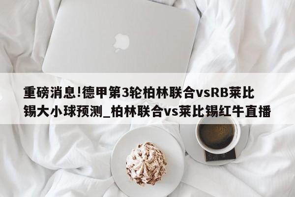 重磅消息!德甲第3轮柏林联合vsRB莱比锡大小球预测_柏林联合vs莱比锡红牛直播