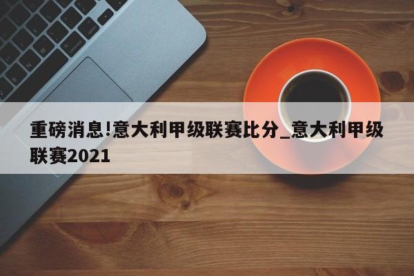 重磅消息!意大利甲级联赛比分_意大利甲级联赛2021