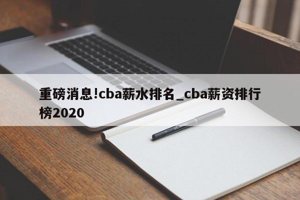 重磅消息!cba薪水排名_cba薪资排行榜2020