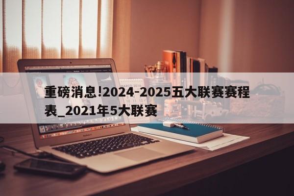 重磅消息!2024-2025五大联赛赛程表_2021年5大联赛