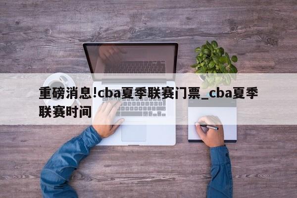 重磅消息!cba夏季联赛门票_cba夏季联赛时间