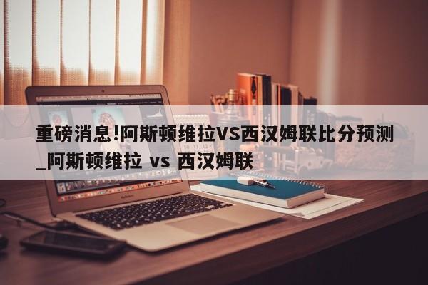 重磅消息!阿斯顿维拉VS西汉姆联比分预测_阿斯顿维拉 vs 西汉姆联