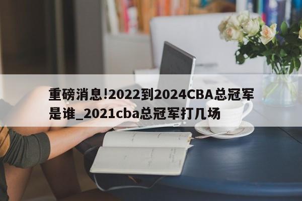 重磅消息!2022到2024CBA总冠军是谁_2021cba总冠军打几场