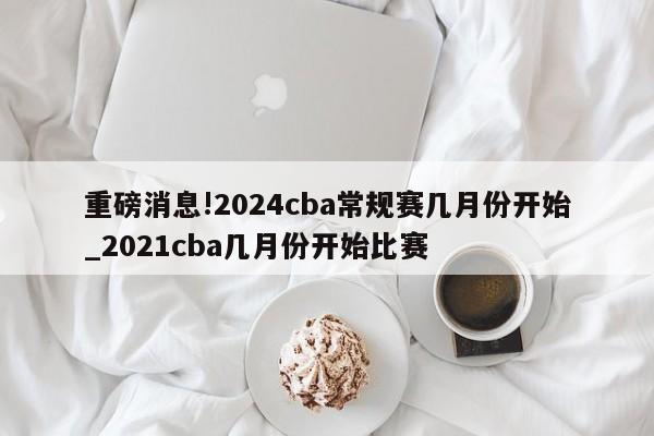 重磅消息!2024cba常规赛几月份开始_2021cba几月份开始比赛