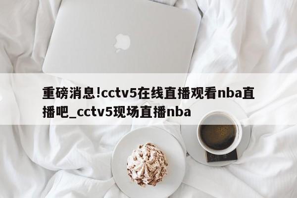 重磅消息!cctv5在线直播观看nba直播吧_cctv5现场直播nba