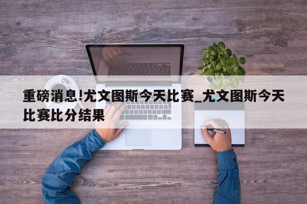 重磅消息!尤文图斯今天比赛_尤文图斯今天比赛比分结果