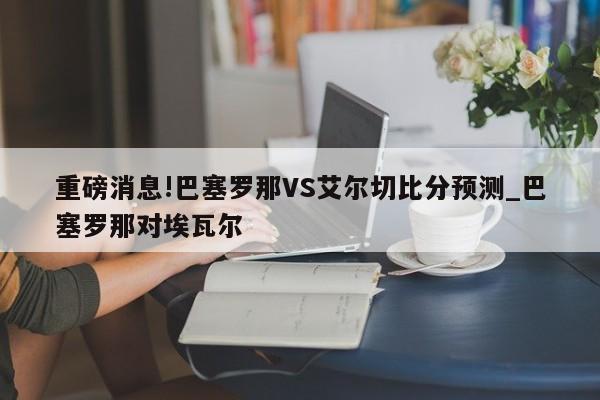 重磅消息!巴塞罗那VS艾尔切比分预测_巴塞罗那对埃瓦尔