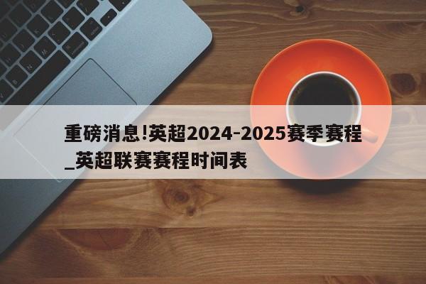 重磅消息!英超2024-2025赛季赛程_英超联赛赛程时间表