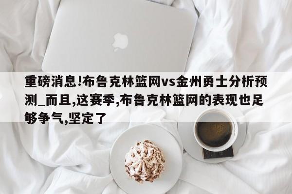 重磅消息!布鲁克林篮网vs金州勇士分析预测_而且,这赛季,布鲁克林篮网的表现也足够争气,坚定了