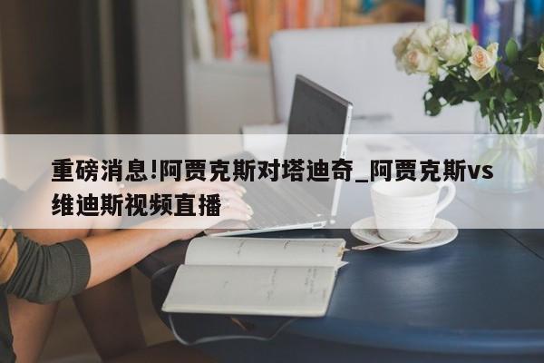 重磅消息!阿贾克斯对塔迪奇_阿贾克斯vs维迪斯视频直播