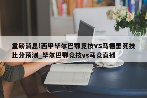 重磅消息!西甲毕尔巴鄂竞技VS马德里竞技比分预测_毕尔巴鄂竞技vs马竞直播