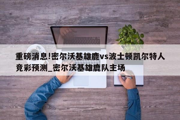 重磅消息!密尔沃基雄鹿vs波士顿凯尔特人竞彩预测_密尔沃基雄鹿队主场