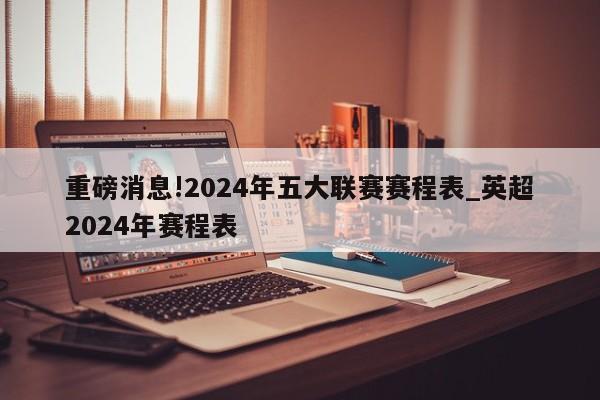 重磅消息!2024年五大联赛赛程表_英超2024年赛程表