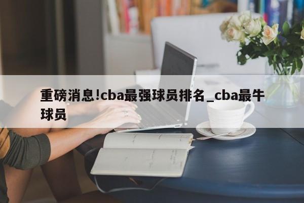 重磅消息!cba最强球员排名_cba最牛球员