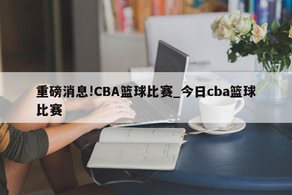 重磅消息!CBA篮球比赛_今日cba篮球比赛