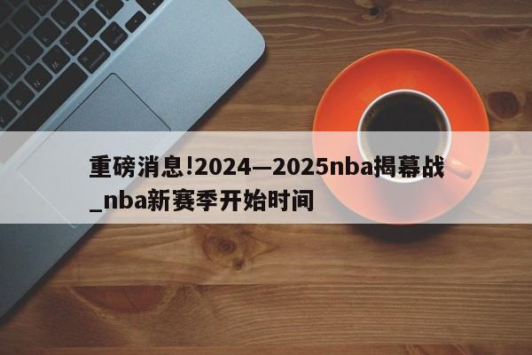 重磅消息!2024—2025nba揭幕战_nba新赛季开始时间