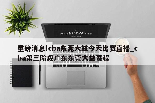 重磅消息!cba东莞大益今天比赛直播_cba第三阶段广东东莞大益赛程