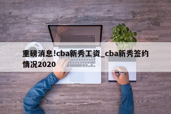 重磅消息!cba新秀工资_cba新秀签约情况2020