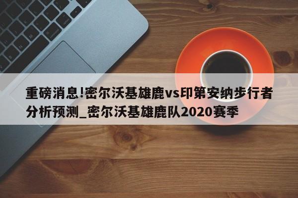 重磅消息!密尔沃基雄鹿vs印第安纳步行者分析预测_密尔沃基雄鹿队2020赛季