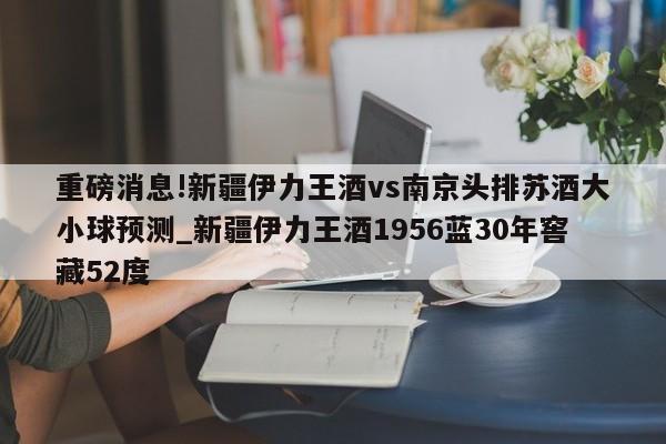 重磅消息!新疆伊力王酒vs南京头排苏酒大小球预测_新疆伊力王酒1956蓝30年窖藏52度