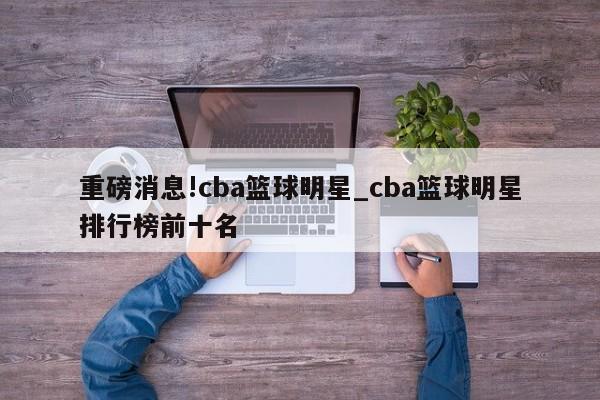 重磅消息!cba篮球明星_cba篮球明星排行榜前十名