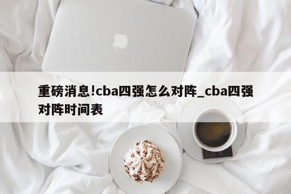 重磅消息!cba四强怎么对阵_cba四强对阵时间表