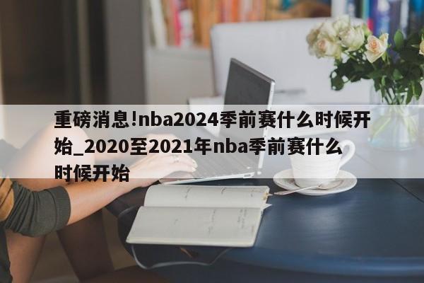 重磅消息!nba2024季前赛什么时候开始_2020至2021年nba季前赛什么时候开始