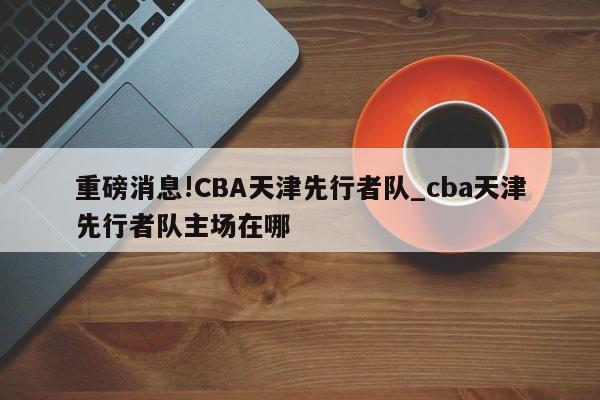 重磅消息!CBA天津先行者队_cba天津先行者队主场在哪