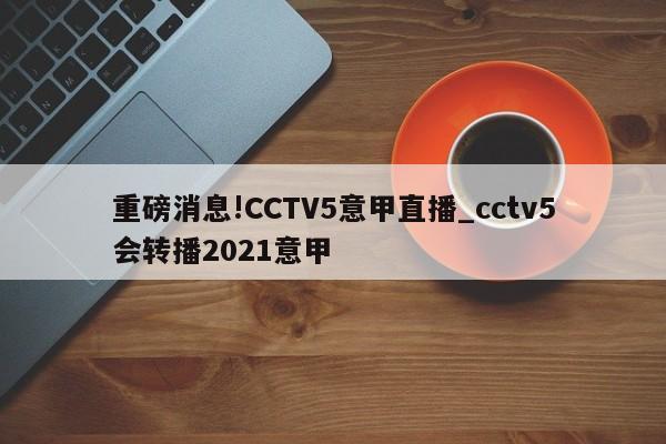 重磅消息!CCTV5意甲直播_cctv5会转播2021意甲