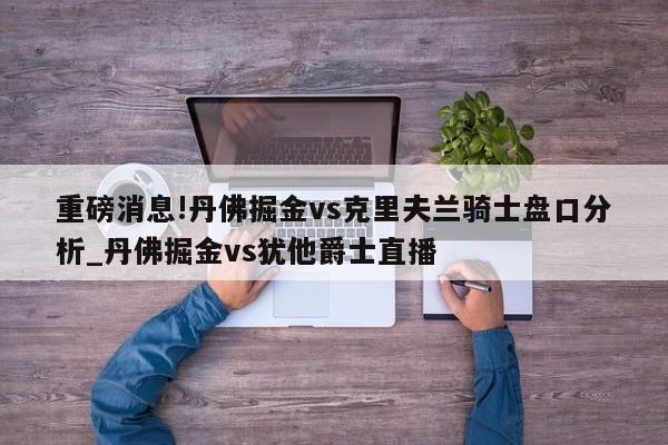 重磅消息!丹佛掘金vs克里夫兰骑士盘口分析_丹佛掘金vs犹他爵士直播