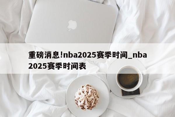 重磅消息!nba2025赛季时间_nba2025赛季时间表